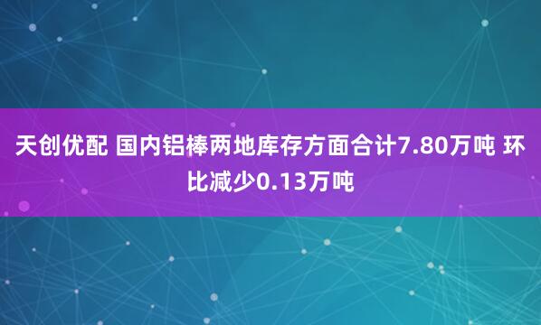 天创优配 国内铝棒两地库存方面合计7.80万吨 环比减少0.13万吨