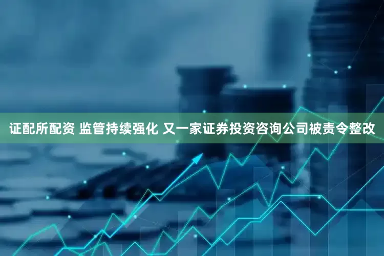 证配所配资 监管持续强化 又一家证券投资咨询公司被责令整改