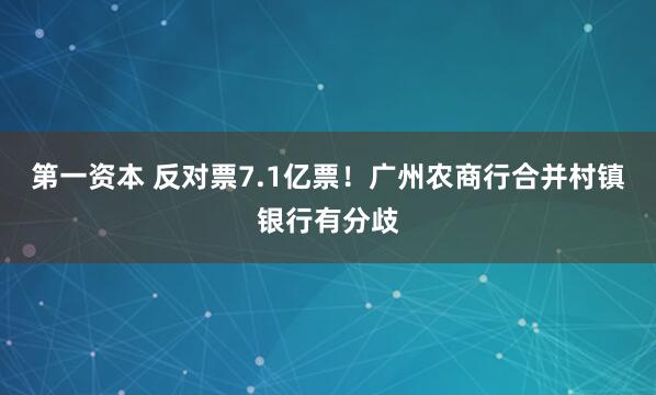 第一资本 反对票7.1亿票！广州农商行合并村镇银行有分歧