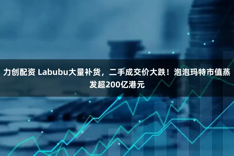 力创配资 Labubu大量补货，二手成交价大跌！泡泡玛特市值蒸发超200亿港元