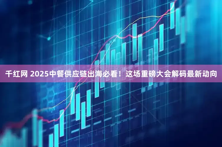 千红网 2025中餐供应链出海必看！这场重磅大会解码最新动向