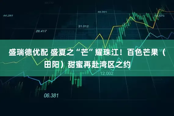 盛瑞德优配 盛夏之“芒”耀珠江！百色芒果（田阳）甜蜜再赴湾区之约