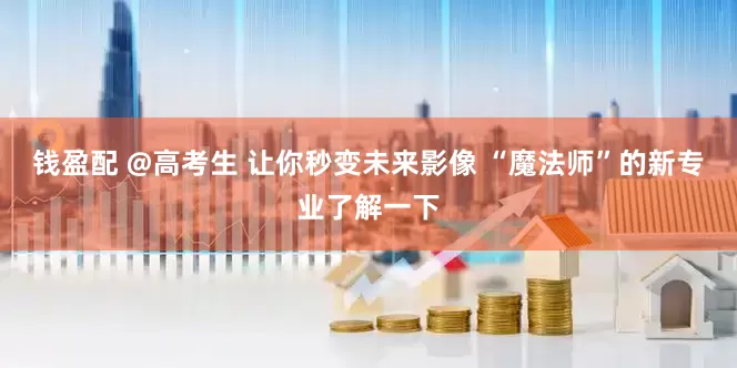钱盈配 @高考生 让你秒变未来影像 “魔法师”的新专业了解一下