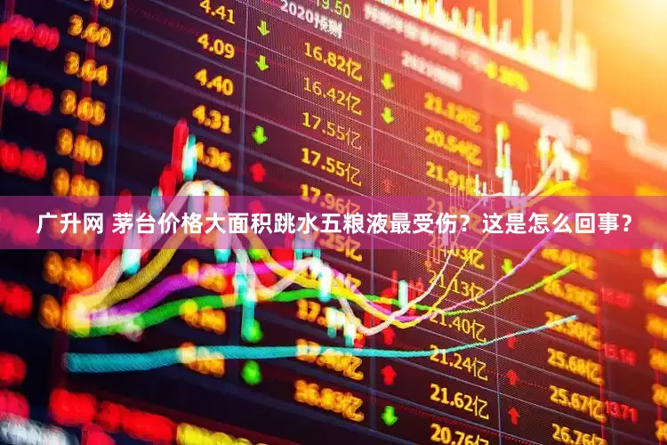广升网 茅台价格大面积跳水五粮液最受伤？这是怎么回事？