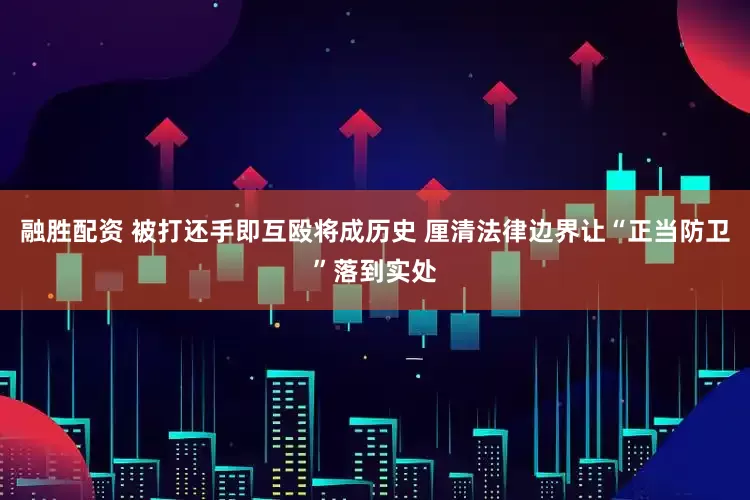 融胜配资 被打还手即互殴将成历史 厘清法律边界让“正当防卫”落到实处