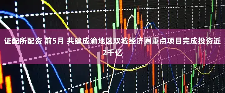 证配所配资 前5月 共建成渝地区双城经济圈重点项目完成投资近2千亿