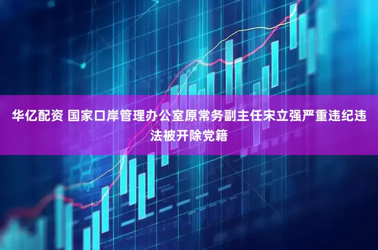 华亿配资 国家口岸管理办公室原常务副主任宋立强严重违纪违法被开除党籍