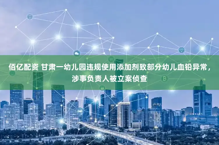 佰亿配资 甘肃一幼儿园违规使用添加剂致部分幼儿血铅异常，涉事负责人被立案侦查
