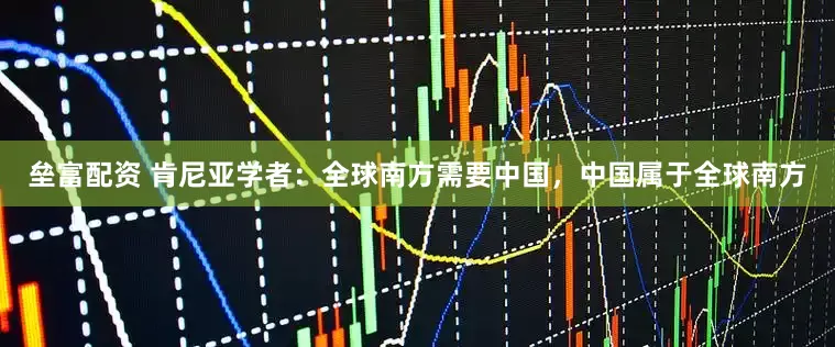垒富配资 肯尼亚学者：全球南方需要中国，中国属于全球南方