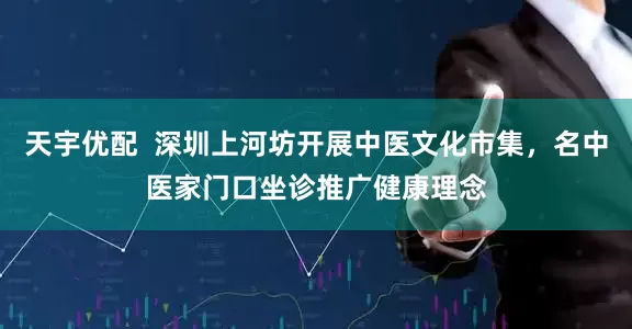 天宇优配  深圳上河坊开展中医文化市集，名中医家门口坐诊推广健康理念