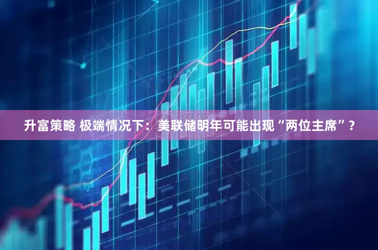升富策略 极端情况下：美联储明年可能出现“两位主席”？