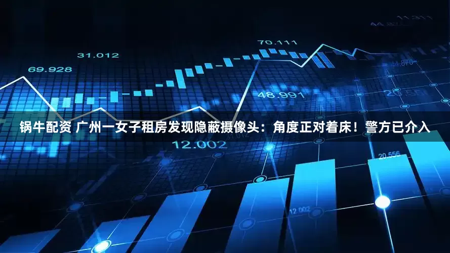 锅牛配资 广州一女子租房发现隐蔽摄像头：角度正对着床！警方已介入