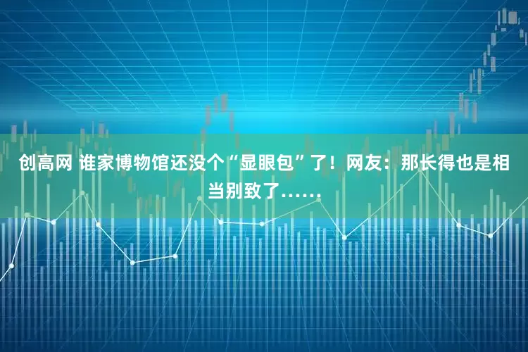 创高网 谁家博物馆还没个“显眼包”了！网友：那长得也是相当别致了……