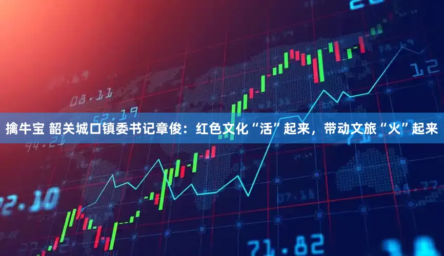 擒牛宝 韶关城口镇委书记章俊：红色文化“活”起来，带动文旅“火”起来