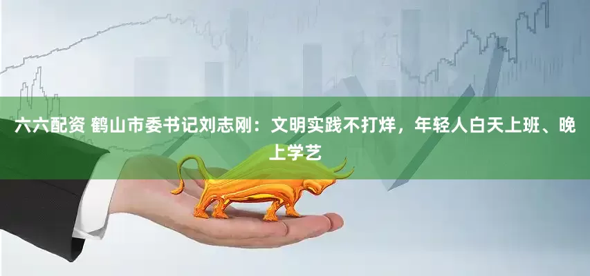六六配资 鹤山市委书记刘志刚：文明实践不打烊，年轻人白天上班、晚上学艺