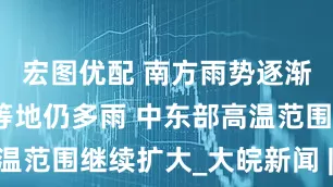 宏图优配 南方雨势逐渐减弱东北等地仍多雨 中东部高温范围继续扩大_大皖新闻 | 安徽网