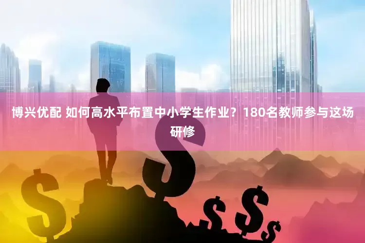 博兴优配 如何高水平布置中小学生作业？180名教师参与这场研修