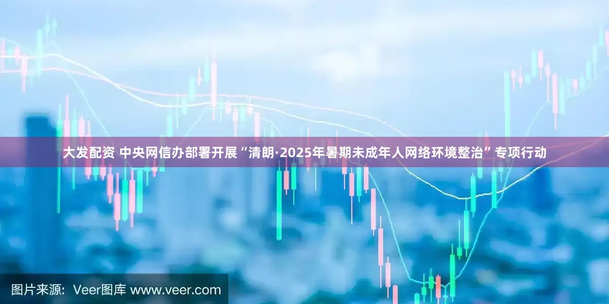 大发配资 中央网信办部署开展“清朗·2025年暑期未成年人网络环境整治”专项行动