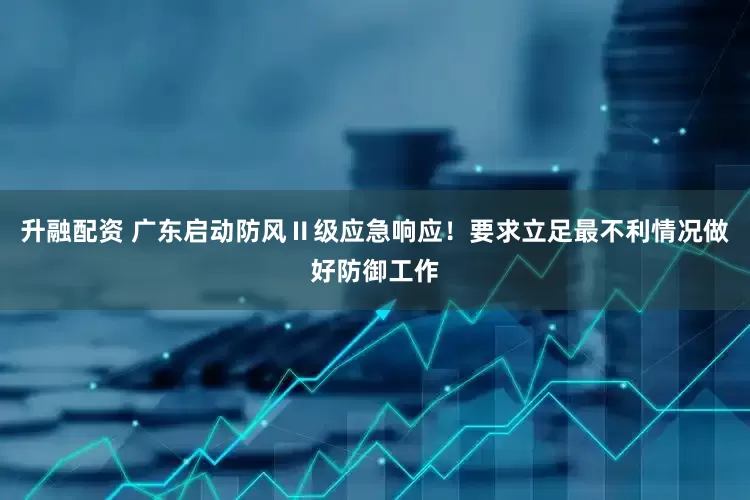 升融配资 广东启动防风Ⅱ级应急响应！要求立足最不利情况做好防御工作