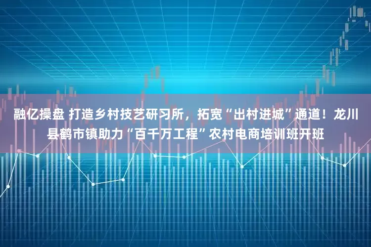 融亿操盘 打造乡村技艺研习所，拓宽“出村进城”通道！龙川县鹤市镇助力“百千万工程”农村电商培训班开班