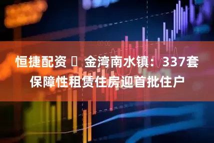恒捷配资 ​金湾南水镇：337套保障性租赁住房迎首批住户