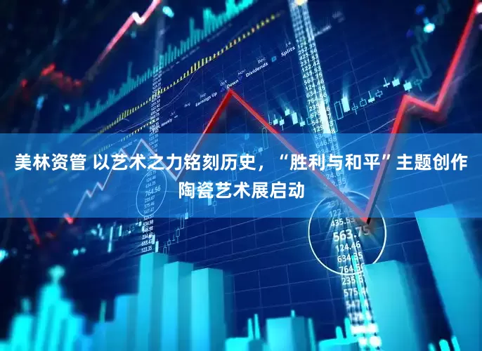 美林资管 以艺术之力铭刻历史，“胜利与和平”主题创作陶瓷艺术展启动