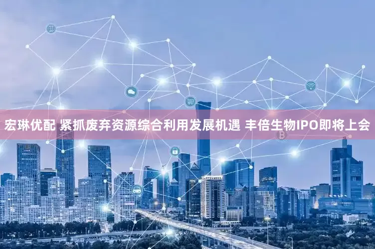 宏琳优配 紧抓废弃资源综合利用发展机遇 丰倍生物IPO即将上会