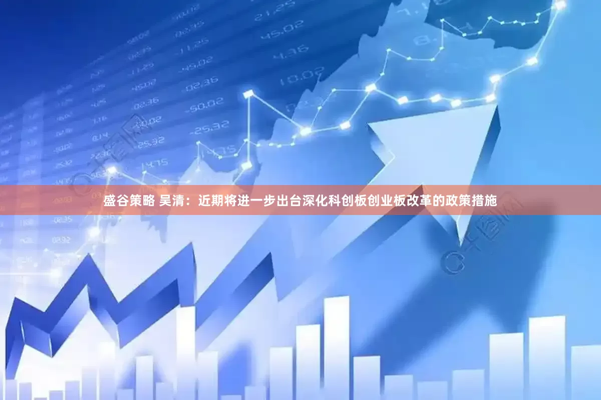 盛谷策略 吴清：近期将进一步出台深化科创板创业板改革的政策措施