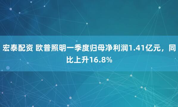 宏泰配资 欧普照明一季度归母净利润1.41亿元，同比上升16.8%