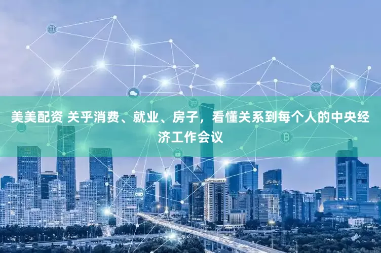 美美配资 关乎消费、就业、房子，看懂关系到每个人的中央经济工作会议