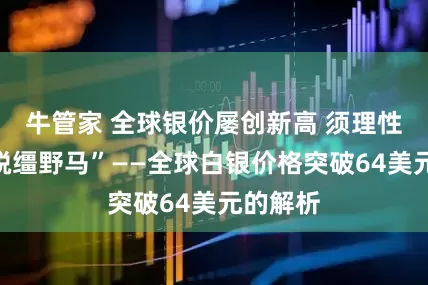 牛管家 全球银价屡创新高 须理性投资“脱缰野马”——全球白银价格突破64美元的解析